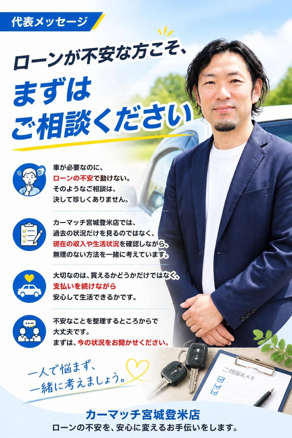 ローンが不安な方こそ、まずはご相談ください
車が必要なのに、ローンの不安で動けない。
そのようなご相談は、決して珍しくありません。
カーマッチ宮城登米店では、過去の状況だけを見るのではなく、現在の収入や生活状況を確認しながら、無理のない方法を一緒に考えています。
大切なのは、買えるかどうかだけではなく、支払いを続けながら安心して生活できるかです。
不安なことを整理するところからで大丈夫です。
まずは、今の状況をお聞かせください。