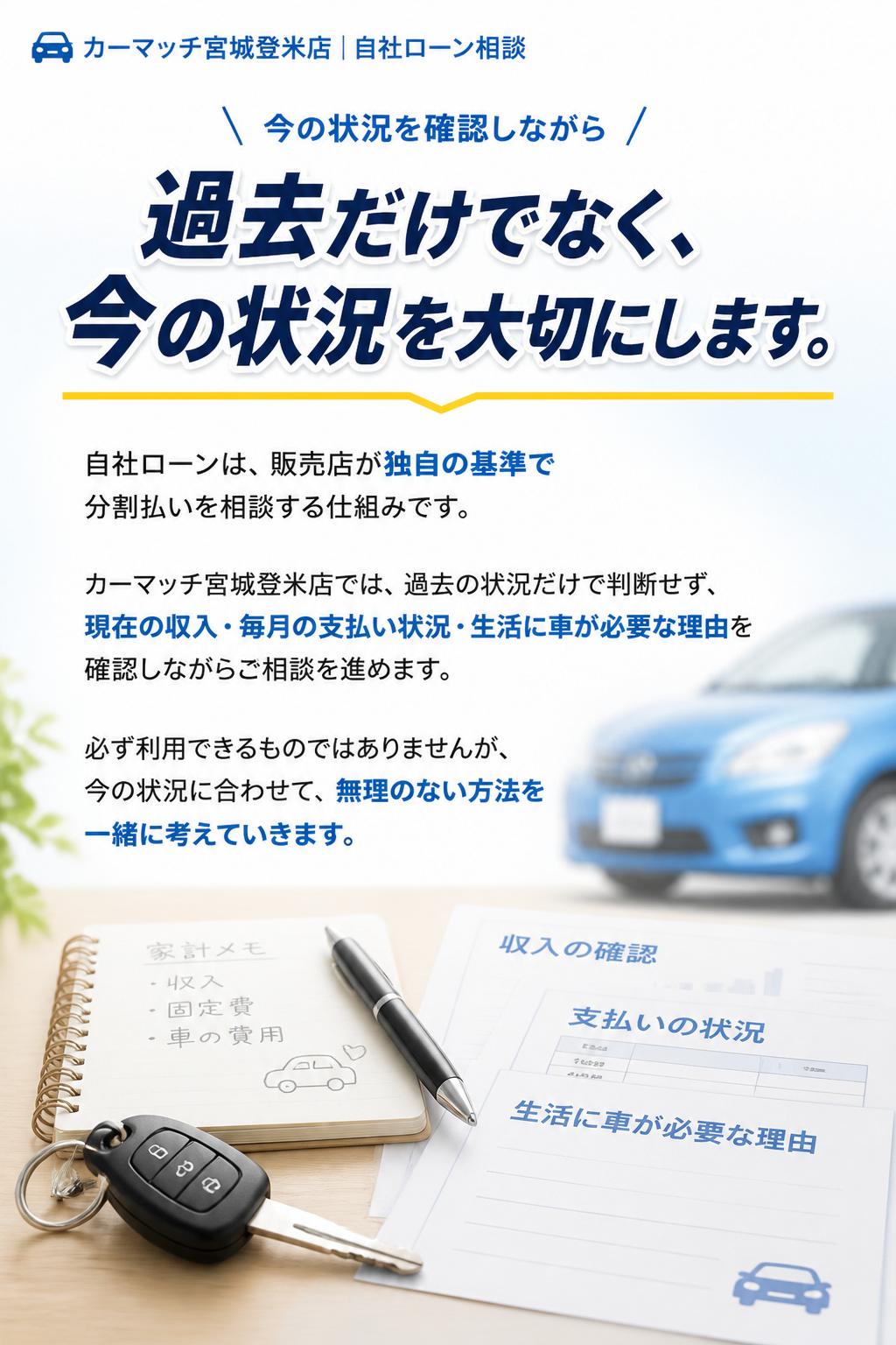 過去だけでなく、今の状況を大切にします
自社ローンは、信販会社のローンとは異なり、販売店が独自の基準で分割払いを相談する仕組みです。
カーマッチ宮城登米店では、過去の状況だけで判断するのではなく、現在の収入や毎月の支払い状況、生活に車が必要な理由などを確認しながらご相談を進めます。
必ず利用できるものではありませんが、今の状況に合わせて、無理のない方法を一緒に考えていきます。