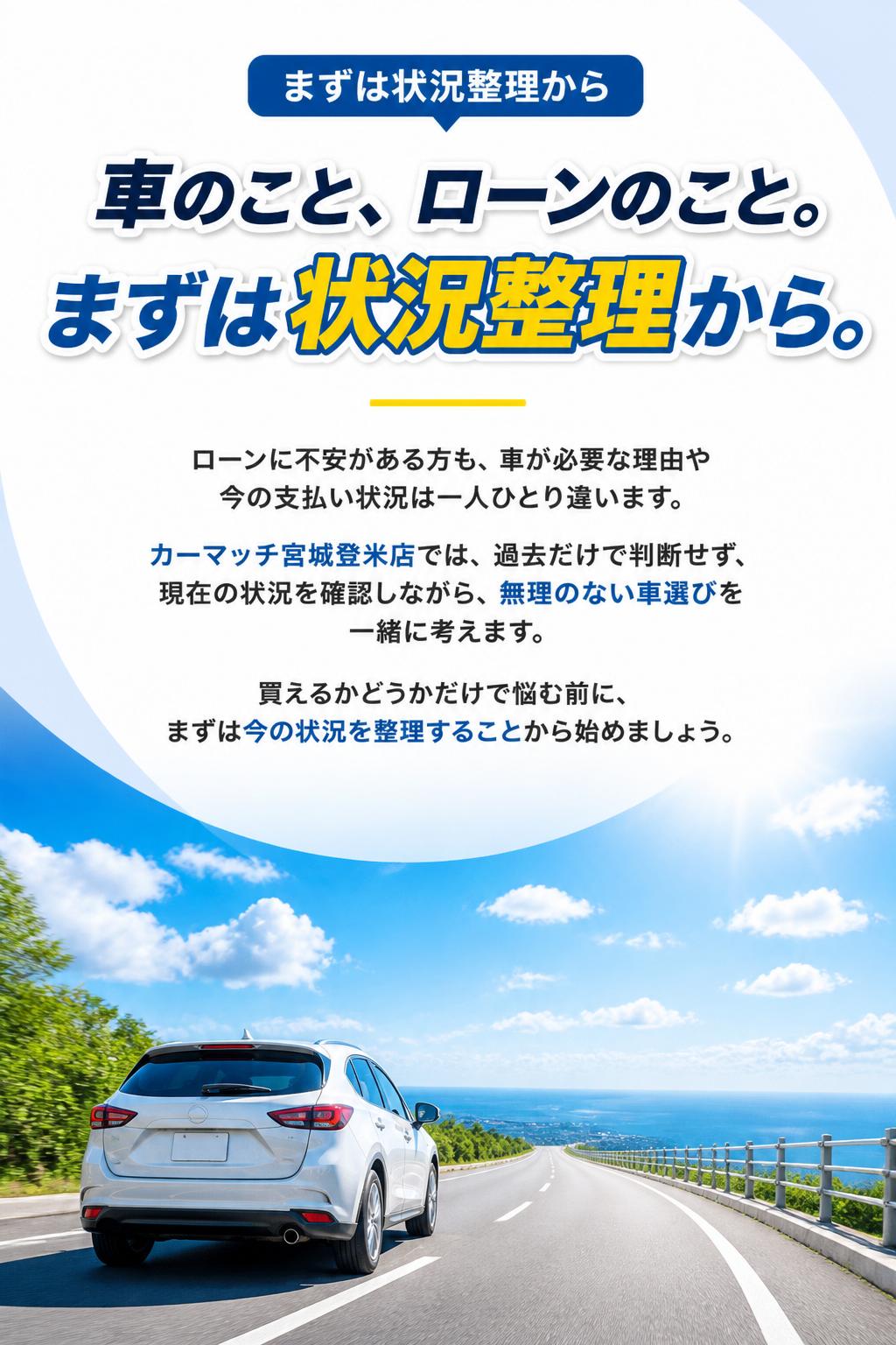 車のこと、ローンのこと。まずは状況整理から。
ローンに不安がある方も、車が必要な理由や今の支払い状況は一人ひとり違います。
カーマッチ宮城登米店では、過去だけで判断せず、現在の状況を確認しながら、無理のない車選びを一緒に考えます。
「買えるかどうか」だけで悩む前に、まずは今の状況を整理することから始めましょう。